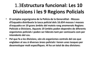 1.3Estructura funcional: Les 10
       Divisions i les 9 Regions Policials
•   El complex organigrama de la Policia de la Generalitat - Mossos
    d'Esquadra distribueix la tasca policial dels 16.654 mossos i mosses
    d'esquadra en 19 grans àmbits del mateix rang anomenats Regions
    Policials o Divisions. Aquests 19 àmbits poden dependre de diferents
    organismes policials i poden ser liderats tant per comissaris com per
    intendents del cos.
•   Pel que fa a les Divisions, són els organismes centrals del cos que
    engloben al seu si diverses àrees policials i tenen unes tasques per
    desenvolupar molt específiques. Hi ha un total de deu divisions:
 