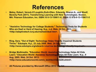 References
•

Maloy, Robert, Verock-O’Loughlin,Ruth-Ellen, Edwards, Sharon A., and Woolf,
Beverly Park (2011). Transforming Learning with New Technologies. Boston,
MA: Pearson Education, Inc. ISBN:10 0-13-159611-X, ISBN:13 978-0-13-159611-5

•

"Assistive Technology for College Students." Technology Tools for Students
Who are Deaf or Hard of Hearing. N.p., n.d. Web. 24 Oct. 2013.
<http://adaptivetech.tcnj.edu/resheet/deaf.htm>.

•

Ring, Sara. "Out of Sight: Technology Helps Visually Impaired Students
Thrive." Edutopia. N.p., 23 July 2008. Web. 24 Oct. 2013.
<http://www.edutopia.org/edward-r-murrow-technology-visually-impaired>.

•

Bridge Multimedia. "Education World: Assistive Technology Helps All Kids
Learn." Education World: Assistive Technology Helps All Kids Learn. N.p., 9
Aug. 2005. Web. 24 Oct. 2013.
<http://www.educationworld.com/a_tech/tech/tech220.shtml>.

•

All Pictures provided by Microsoft Office 2010 Clip Art

 