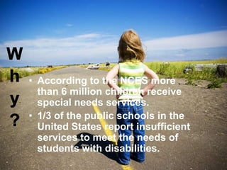 • According to the NCES more
than 6 million children receive
special needs services.
• 1/3 of the public schools in the
United States report insufficient
services to meet the needs of
students with disabilities.

 