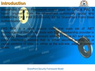 Introduction SharePoint Security Framework model used for DPC & PSC is based originally from the SharePoint community group who created the  CKS FBA  (Community Kit for SharePoint Form Base Authentication). CKS FBA is a open source code that uses set of .NET technologies of Web Parts, tools with SQL membership provider in managing external users account who don’t have AD and visits a public interfacing website that is either secured entirely or at partial sections of sites i.e. either at the sub-site, page or content levels. SharePoint Security Framework Model 