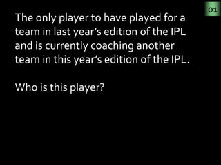 01
The only player to have played for a 
team in last year’s edition of the IPL 
and is currently coaching another 
team i...