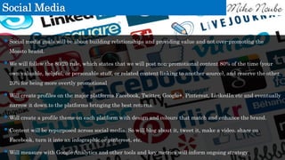 Social Media
 Social media goals will be about building relationships and providing value and not over-promoting the
Mossto brand.
 We will follow the 80/20 rule, which states that we will post non-promotional content 80% of the time (your
own valuable, helpful, or personable stuff, or related content linking to another source), and reserve the other
20% for being more overtly promotional
 Will create profiles on the major platforms Facebook, Twitter, Google+, Pinterest, LinkedIn etc and eventually
narrow it down to the platforms bringing the best returns.
 Will create a profile theme on each platform with design and colours that match and enhance the brand.
 Content will be repurposed across social media. So will blog about it, tweet it, make a video, share on
Facebook, turn it into an infographic or pinterest, etc.
 Will measure with Google Analytics and other tools and key metrics will inform ongoing strategy.
 