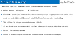 Affiliate Marketing
 Two –three UK affiliate networks to launch the Mossto affiliate program on, such as:
1. Affiliate Window 2.Webgains 3. Tradedoubler
 Work with a wide range of publishers and affiliates including content, shopping comparison, coupon, social
media and email affiliates. Will also work with PPC affiliates but won’t allow brand bidding
 This will be a CPA program and commission rate will be 5%
 We will identify super affiliates and work with them to increase traffic to the site and increase sales
 Launch a Tier 2 affiliate program
 Include an incentive program that rewards top affiliates with more commission and gifts
 