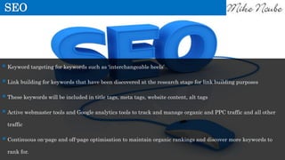 SEO
 Keyword targeting for keywords such as ‘interchangeable heels’
 Link building for keywords that have been discovered at the research stage for link building purposes
 These keywords will be included in title tags, meta tags, website content, alt tags
 Active webmaster tools and Google analytics tools to track and manage organic and PPC traffic and all other
traffic
 Continuous on-page and off-page optimisation to maintain organic rankings and discover more keywords to
rank for.
 