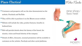 Place (Tactics)
 Customers and prospects will see the shoe demonstrated on the
website, Facebook and YouTube
 They will be able to purchase it on the Mossto secure website
 Website will include the video, product features, benefits in
bulleted form
 Web will provide details about the history of the brand, the
mission, vision and brand identity of the company
 Details of offers, discounts, seasonal promotions will be available to
customers on the website, Facebook and other social platforms.
 