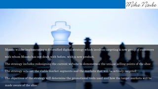 Mossto will be implementing a diversified digital strategy which involves targeting a new group of customers
with whom Mossto has not dealt with before, with a new product.
 The strategy includes redesigning the current website to demonstrate the unique selling points of the shoe
 The strategy sets out the viable market segments and the markets that will be actively targeted
 The objectives of the strategy will determine the promotional tools used and how the target markets will be
made aware of the shoe
 