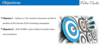 Objectives
Objective 1 - Achieve a 10% market awareness within 6
months of the launch of the branding campaigns
Objective 2 – Sell 10,000+ units within 6 months from
new purchases
 