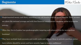 Segments
Single/married twenty and thirty something year old females with an active lifestyle. Their incomes
are above the national average and with less financial commitments, shopping online is a regular
activity.
Often they live in London (use geodemographic targeting and enhanced bids for metropolitan
locations)
They have multiple bank accounts and credit cards and will use these to actively purchase online
(new website should be secure and have security logos to inspire confidence)
 