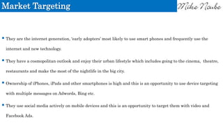 Market Targeting
 They are the internet generation, ‘early adopters’ most likely to use smart phones and frequently use the
internet and new technology.
 They have a cosmopolitan outlook and enjoy their urban lifestyle which includes going to the cinema, theatre,
restaurants and make the most of the nightlife in the big city.
 Ownership of iPhones, iPads and other smartphones is high and this is an opportunity to use device targeting
with multiple messages on Adwords, Bing etc.
 They use social media actively on mobile devices and this is an opportunity to target them with video and
Facebook Ads.
 