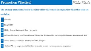 Promotion (Tactics)
The primary promotional tool is the video which will be used in conjunction with other tools set
out below:
1. Adwords
2. Bing (PPC)
3. SEO – Google, Yahoo and Bing - keywords
4. Affiliate Marketing – Affiliate Window, Webgains, Tradedoubler – which publishers we want to work with
5. Social Media – Facebook, Twitter, YouTube, Google+
6. Online PR – to target media that they regularly access – newspapers and magazines
 