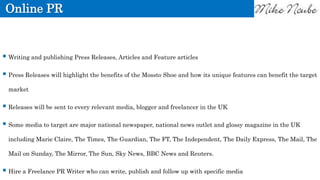 Online PR
 Writing and publishing Press Releases, Articles and Feature articles
 Press Releases will highlight the benefits of the Mossto Shoe and how its unique features can benefit the target
market
 Releases will be sent to every relevant media, blogger and freelancer in the UK
 Some media to target are major national newspaper, national news outlet and glossy magazine in the UK
including Marie Claire, The Times, The Guardian, The FT, The Independent, The Daily Express, The Mail, The
Mail on Sunday, The Mirror, The Sun, Sky News, BBC News and Reuters.
 Hire a Freelance PR Writer who can write, publish and follow up with specific media
 
