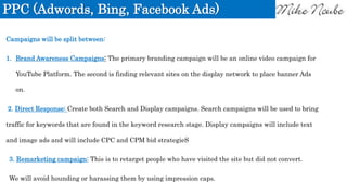 PPC (Adwords, Bing, Facebook Ads)
Campaigns will be split between:
1. Brand Awareness Campaigns: The primary branding campaign will be an online video campaign for
YouTube Platform. The second is finding relevant sites on the display network to place banner Ads
on.
2. Direct Response: Create both Search and Display campaigns. Search campaigns will be used to bring
traffic for keywords that are found in the keyword research stage. Display campaigns will include text
and image ads and will include CPC and CPM bid strategieS
3. Remarketing campaign: This is to retarget people who have visited the site but did not convert.
We will avoid hounding or harassing them by using impression caps.
 