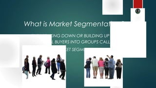 THE BREAKING DOWN OR BUILDING UP OF
POTENTIAL BUYERS INTO GROUPS CALLED
MARKET SEGMENTS
What is Market Segmentation?
 