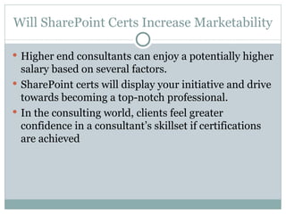 Will SharePoint Certs Increase Marketability Higher end consultants can enjoy a potentially higher salary based on several factors.  SharePoint certs will display your initiative and drive towards becoming a top-notch professional.  In the consulting world, clients feel greater confidence in a consultant’s skillset if certifications are achieved  