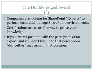 The Double Edged Sword Companies are looking for SharePoint “Experts” to perform tasks and manage SharePoint environments.  Certifications are a surefire way to prove your knowledge. If you enter a position with the perception of an expert, and you don’t live up to that perceptions, “difficulties” may arise in that position.  