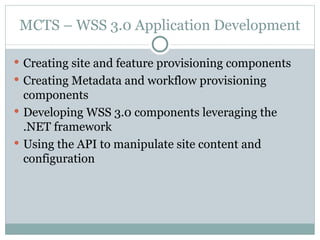 MCTS – WSS 3.0 Application Development Creating site and feature provisioning components  Creating Metadata and workflow provisioning components  Developing WSS 3.0 components leveraging the .NET framework Using the API to manipulate site content and configuration  