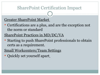 SharePoint Certification Impact  Greater SharePoint Market  Certifications are a plus, and are the exception not the norm or standard SharePoint Practices in MD/DC/VA Starting to push SharePoint professionals to obtain certs as a requirement.  Small Workcenters/Team Settings Quickly set yourself apart   