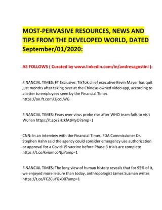 MOST-PERVASIVE RESOURCES, NEWS AND
TIPS FROM THE DEVELOPED WORLD, DATED
September/01/2020:
AS FOLLOWS ( Curated by www.linkedin.com/in/andresagostini ):
FINANCIAL TIMES: FT Exclusive: TikTok chief executive Kevin Mayer has quit
just months after taking over at the Chinese-owned video app, according to
a letter to employees seen by the Financial Times
https://on.ft.com/3jcoLWG
FINANCIAL TIMES: Fears over virus probe rise after WHO team fails to visit
Wuhan https://t.co/2HzkfAzMyO?amp=1
CNN: In an interview with the Financial Times, FDA Commissioner Dr.
Stephen Hahn said the agency could consider emergency use authorization
or approval for a Covid-19 vaccine before Phase 3 trials are complete
https://t.co/kviomcoNjz?amp=1
FINANCIAL TIMES: The long view of human history reveals that for 95% of it,
we enjoyed more leisure than today, anthropologist James Suzman writes
https://t.co/FCZCuYGxD0?amp=1
 