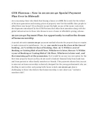 GTB Florenza : Now in 20:20:20:40 Special Payment
Plan Ever in Bhiwadi
Are you among those who think that buying a house or 2BHK flat is only for the richest
of the next generation and soaring prices of property won’t let the middle class people to
afford their own home? If yes then let me put the light on one of the iconic real estate
developments introduced by the GTB Florenza that offers best amenities along with the
global infrastructure to those who dream to own a house at affordable pricing scheme.
20:20:20:40 Payment Plan: An opportunity to realize the dream
of homeownership
A special attractive 20:20:20:40 payment method wherein the property buyers require
to make payment in installments , for e.g. one needs to pay Rs 1lacs at the time of
booking , 20 % within 60 days of booking, then 20 % Within 1 year of
Booking or Casting Slab of 2nd Floor, Whichever is later, then 20 % Within
2 year of Booking or Casting Slab of 7th Floor, Whichever is later and , and
the remaining 40% at the possession. So it would be an easy way out option for the
first time property buyers as they donot need to lookout financial help from bank loan
and from parents or other family members or friends. This payment scheme lets you not
to miss out on home ownership exclusively designed for the young professionals who are
dwelling in metrocities and paying hefty home rentals. 20-20-20-40 plan is
challenging to those who believe that homeownership is now akin to an “exclusive
members club”.
 