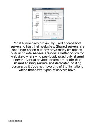 Most businesses previously used shared host
  servers to host their websites. Shared servers are
   not a bad option but they have many limitations.
  Virtual private servers are now a better option for
  website owners who previously used only shared
    servers. Virtual private servers are better than
    shared hosting servers and dedicated hosting
   servers as it does not have any of the limitations
        which these two types of servers have.




Linux Hosting
 
