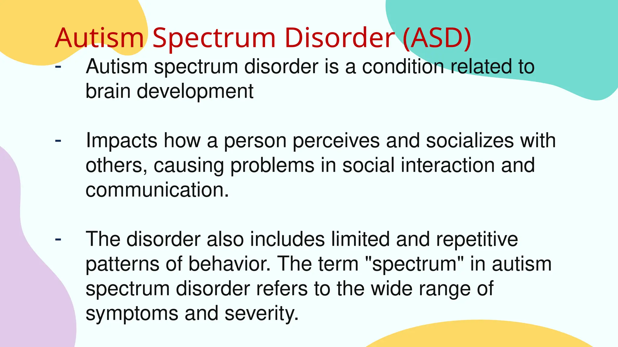 Autism Spectrum Disorder (ASD)
- Autism spectrum disorder is a condition related to
brain development
- Impacts how a person perceives and socializes with
others, causing problems in social interaction and
communication.
- The disorder also includes limited and repetitive
patterns of behavior. The term "spectrum" in autism
spectrum disorder refers to the wide range of
symptoms and severity.
 