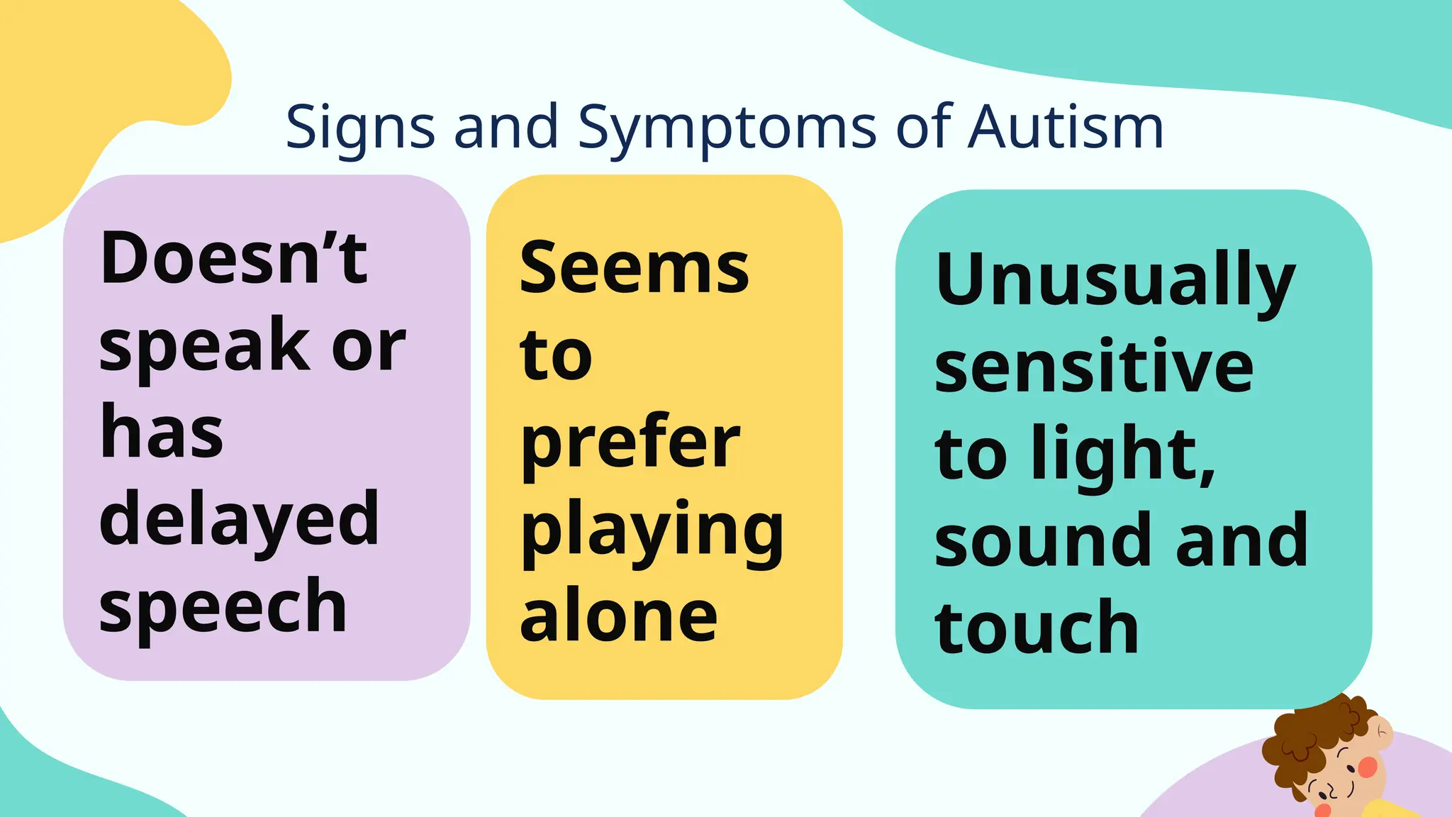 Signs and Symptoms of Autism
Seems
to
prefer
playing
alone
Doesn’t
speak or
has
delayed
speech
Unusually
sensitive
to light,
sound and
touch
 