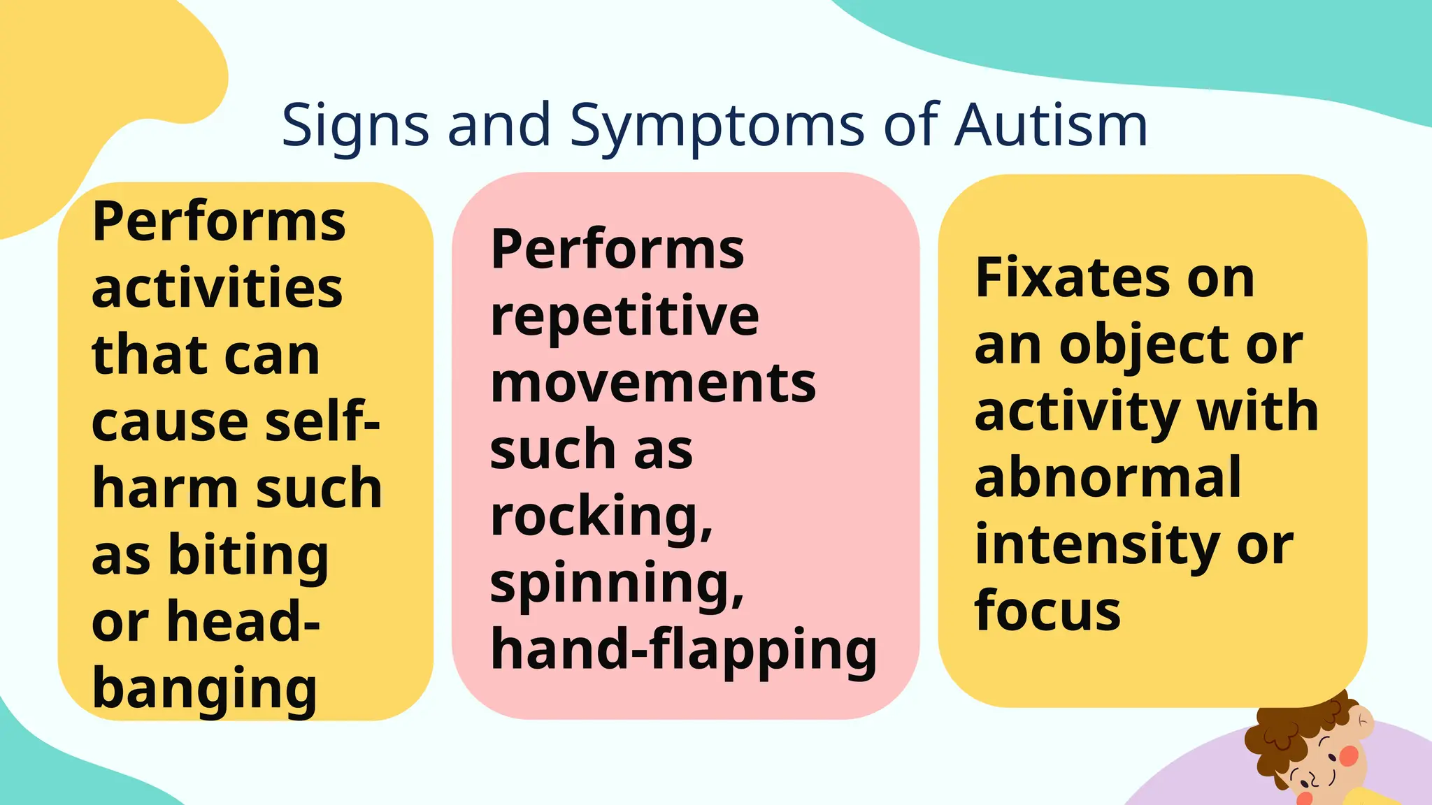 Signs and Symptoms of Autism
Performs
activities
that can
cause self-
harm such
as biting
or head-
banging
Performs
repetitive
movements
such as
rocking,
spinning,
hand-flapping
Fixates on
an object or
activity with
abnormal
intensity or
focus
 