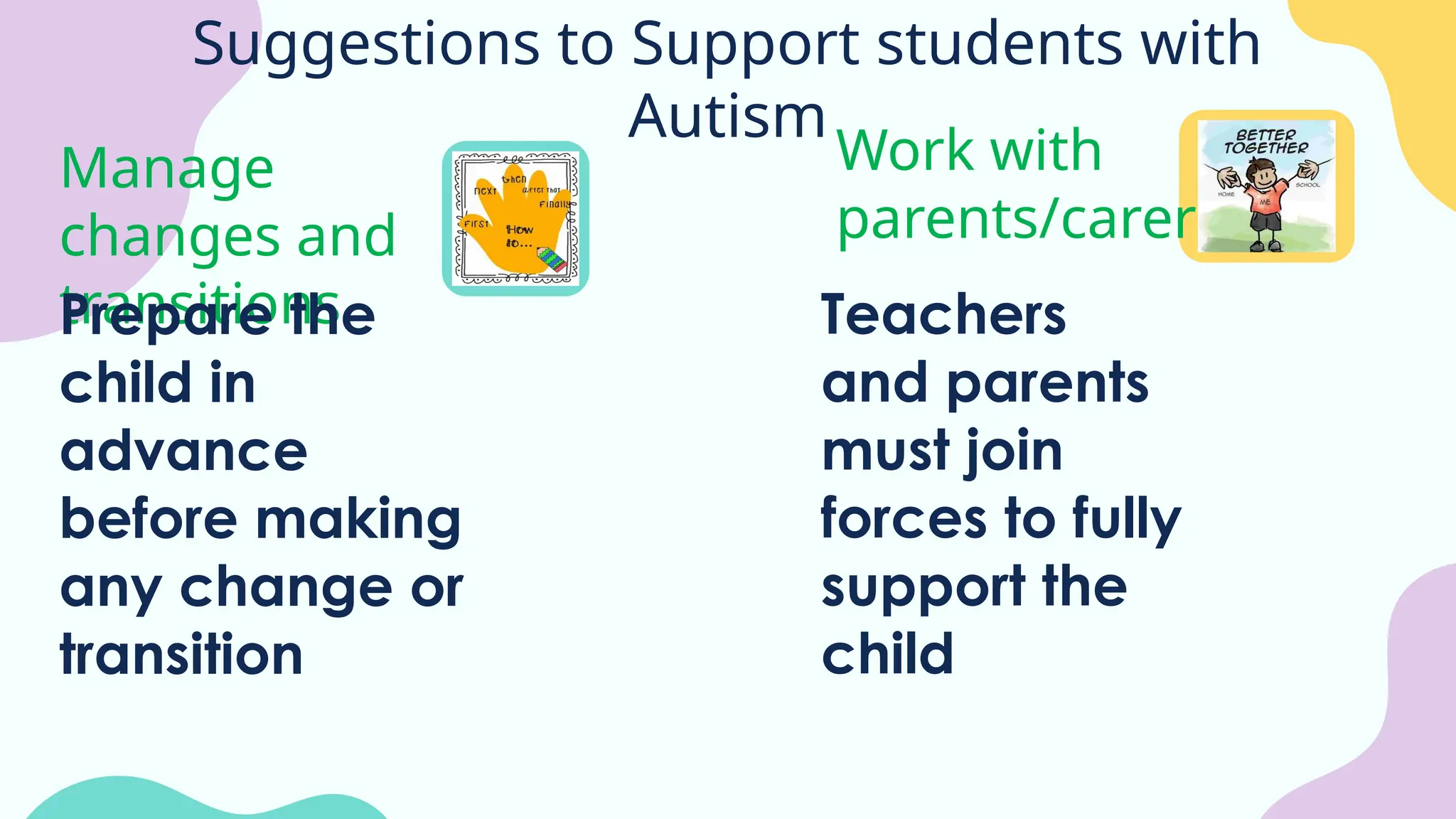 Suggestions to Support students with
Autism
Manage
changes and
transitions
Work with
parents/carers
Prepare the
child in
advance
before making
any change or
transition
Teachers
and parents
must join
forces to fully
support the
child
 