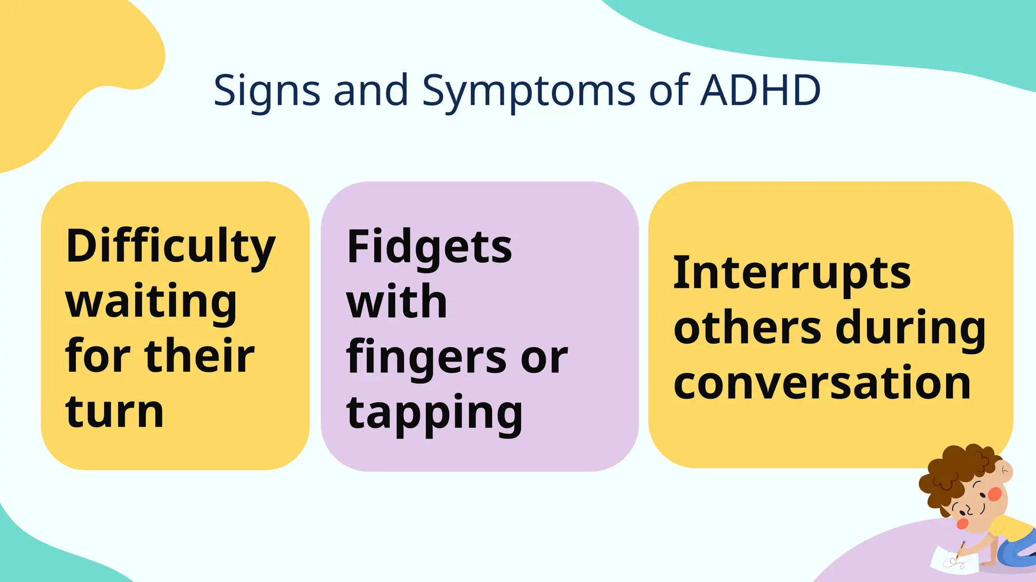 Signs and Symptoms of ADHD
Fidgets
with
fingers or
tapping
Difficulty
waiting
for their
turn
Interrupts
others during
conversation
 