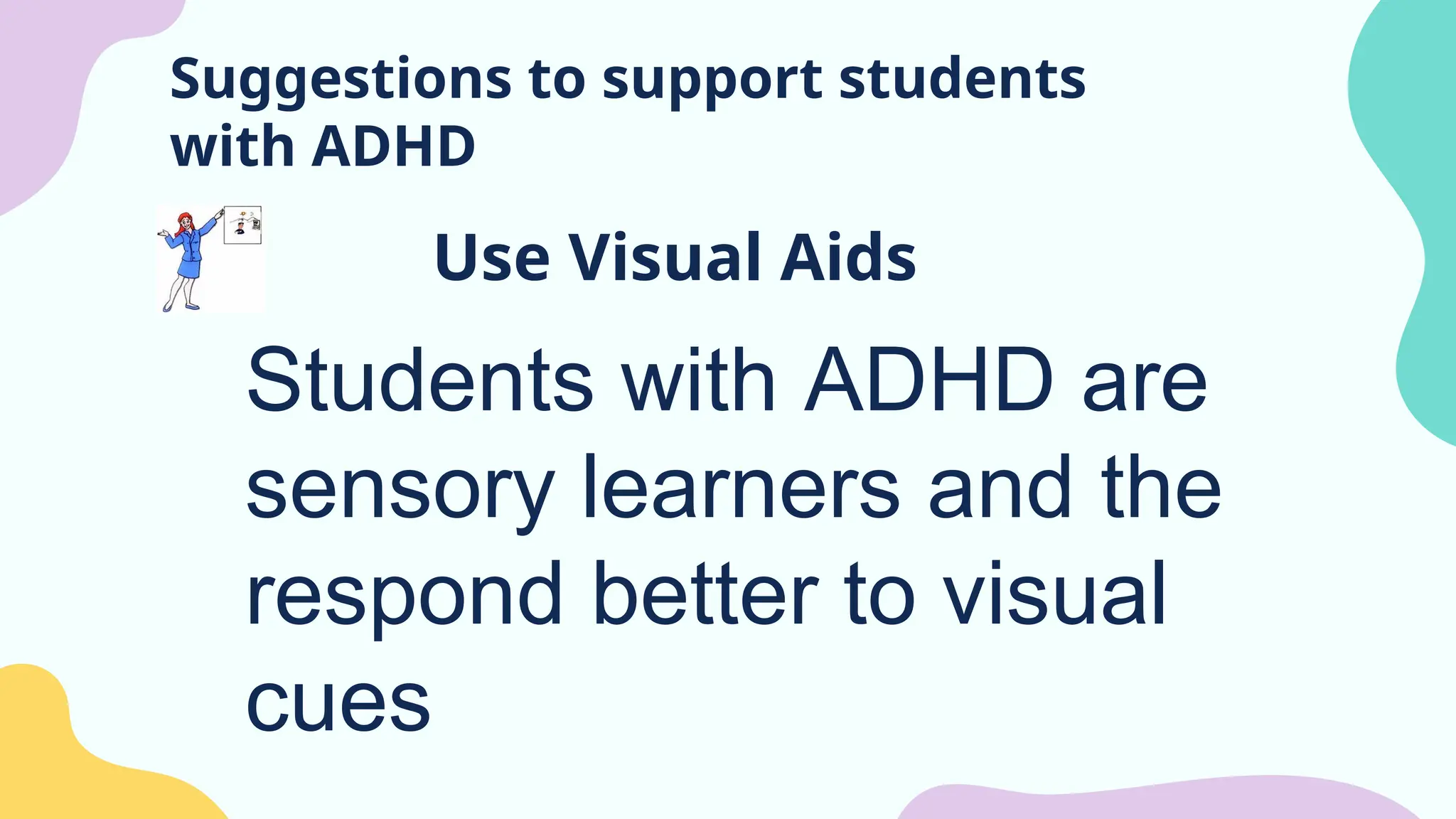Suggestions to support students
with ADHD
Use Visual Aids
Students with ADHD are
sensory learners and the
respond better to visual
cues
 