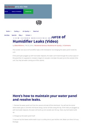 The Most Common Source of
Humidifier Leaks (Video)
by Blake Wiltshire | Feb 26, 2019 | Residential Services, Residential Air Quality | 0 Comments
The number one source of humidifier leaks is the homeowner not changing the water panel inside the
unit.
If the panel gets plugged up with hard water deposits, the water can’t travel through the surface space of
the panel like it’s supposed to. Instead, it begins to cascade—not down the pad, but on the outside of the
unit. You may see water coming out of the cabinet.
Here’s how to maintain your water panel
and resolve leaks.
1. Remove the water panel unit from the cabinet and take off the distributor. You will see the nozzle
where water goes in and then distributes along a series of holes along the top. If the holes are plugged up
with hard water deposits, the water will build up and cascade over the top. Clean any hard water build-
up.
2. Change out the water panel itself.
3. Vacuum out the sleeve and/or wash it out in a utility sink or your kitchen sink. Make sure there isn’t any
blockage.
mergency Service (815) 455-7000
UEST ESTIMATE MAKE A PAYMENT FINANCING
Boiler 3 Cooling 3 Air Quality 3 Electrical
Memberships Specials Blog 3 Contact 3
 
