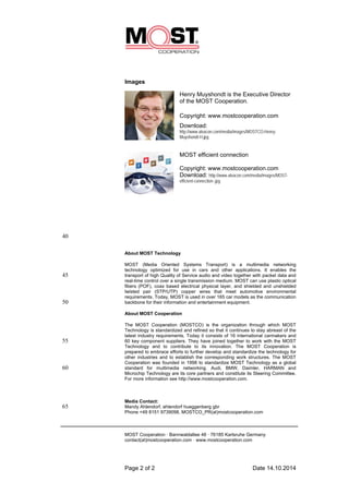 Images 
Henry Muyshondt is the Executive Director 
of the MOST Cooperation. 
Copyright: www.mostcooperation.com 
Download: 
http://www.alvacon.com/media/images/MOSTCO-Henry- 
Muyshondt-H.jpg 
MOST efficient connection 
Copyright: www.mostcooperation.com 
Download: http://www.alvacon.com/media/images/MOST-efficient- 
connection-.jpg 
Page 2 of 2 Date 14.10.2014 
40 
About MOST Technology 
MOST (Media Oriented Systems Transport) is a multimedia networking 
technology optimized for use in cars and other applications. It enables the 
45 transport of high Quality of Service audio and video together with packet data and 
real-time control over a single transmission medium. MOST can use plastic optical 
fibers (POF), coax based electrical physical layer, and shielded and unshielded 
twisted pair (STP/UTP) copper wires that meet automotive environmental 
requirements. Today, MOST is used in over 165 car models as the communication 
50 backbone for their information and entertainment equipment. 
About MOST Cooperation 
The MOST Cooperation (MOSTCO) is the organization through which MOST 
Technology is standardized and refined so that it continues to stay abreast of the 
latest industry requirements. Today it consists of 16 international carmakers and 
55 60 key component suppliers. They have joined together to work with the MOST 
Technology and to contribute to its innovation. The MOST Cooperation is 
prepared to embrace efforts to further develop and standardize the technology for 
other industries and to establish the corresponding work structures. The MOST 
Cooperation was founded in 1998 to standardize MOST Technology as a global 
60 standard for multimedia networking. Audi, BMW, Daimler, HARMAN and 
Microchip Technology are its core partners and constitute its Steering Committee. 
For more information see http://www.mostcooperation.com. 
Media Contact: 
65 Mandy Ahlendorf, ahlendorf hueggenberg gbr 
Phone +49 8151 9739098, MOSTCO_PR(at)mostcooperation.com 
MOST Cooperation · Bannwaldallee 48 · 76185 Karlsruhe Germany 
contact(at)mostcooperation.com · www.mostcooperation.com 
