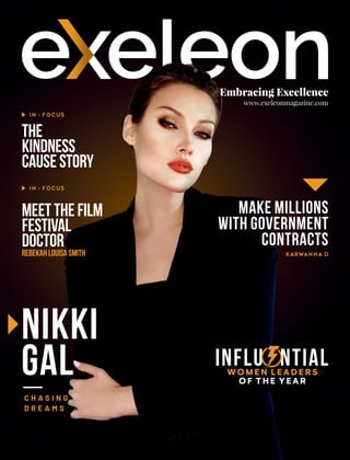 Embracing Excellence
www.exeleonmagazine.com
Nikki
Gal
The
Kindness
CauseStory
IN - FOCUS
C H A S I N G
D R E A M S
IN - FOCUS
Make Millions
with Government
Contracts
KARWANNA D
INFLU NTIAL
E
WOMEN LEADERS
OF THE YEAR
MeettheFilm
Festival
Doctor
RebekahLouisaSmith
 