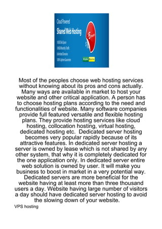 Most of the peoples choose web hosting services
  without knowing about its pros and cons actually.
   Many ways are available in market to host your
 website and other critical application. A person has
 to choose hosting plans according to the need and
functionalities of website. Many software companies
  provide full featured versatile and flexible hosting
   plans. They provide hosting services like cloud
     hosting, collocation hosting, virtual hosting,
  dedicated hosting etc. Dedicated server hosting
     becomes very popular rapidly because of its
  attractive features. In dedicated server hosting a
server is owned by lease which is not shared by any
other system, that why it is completely dedicated for
 the one application only. In dedicated server entire
   web solution is owned by user. It will make you
 business to boost in market in a very potential way.
    Dedicated servers are more beneficial for the
  website having at least more than three thousand
users a day. Website having large number of visitors
a day should have dedicated server hosting to avoid
        the slowing down of your website.
VPS hosting
 