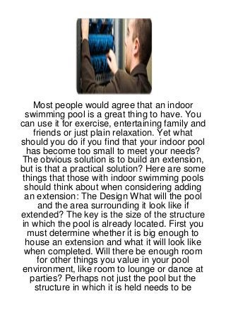 Most people would agree that an indoor
  swimming pool is a great thing to have. You
can use it for exercise, entertaining family and
    friends or just plain relaxation. Yet what
should you do if you find that your indoor pool
  has become too small to meet your needs?
The obvious solution is to build an extension,
but is that a practical solution? Here are some
 things that those with indoor swimming pools
  should think about when considering adding
  an extension: The Design What will the pool
     and the area surrounding it look like if
extended? The key is the size of the structure
in which the pool is already located. First you
   must determine whether it is big enough to
  house an extension and what it will look like
 when completed. Will there be enough room
     for other things you value in your pool
 environment, like room to lounge or dance at
   parties? Perhaps not just the pool but the
    structure in which it is held needs to be
 