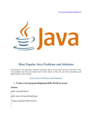 www.javaassignmenthelp.net
Most Popular Java Problems and Solutions
If looking for Java problems and their solutions, check out this page and you will learn of the
most popular ones that you might want to learn about so that you can start memorizing and
applying them when needed.
List of Java Problems and Solutions
1. Create a Java program displaying Hello World on screen
Solution:
public class HelloWorld
{
public static void main(String[] args)
{
System.out.println("Hello World.");
}
}
 
