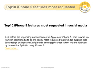 Top10 iPhone 5 features most requested October 5, 2011 www.socialnuggets.net 1 Top10 iPhone 5 features most requested in social media Just before the impending announcement of Apple new iPhone 5, here is what we found in social media to be the Top10 most requested features. No surprise that body design changes including better and bigger screen is the Top one followed by request for Sprint to carry iPhone 5. Read more... 