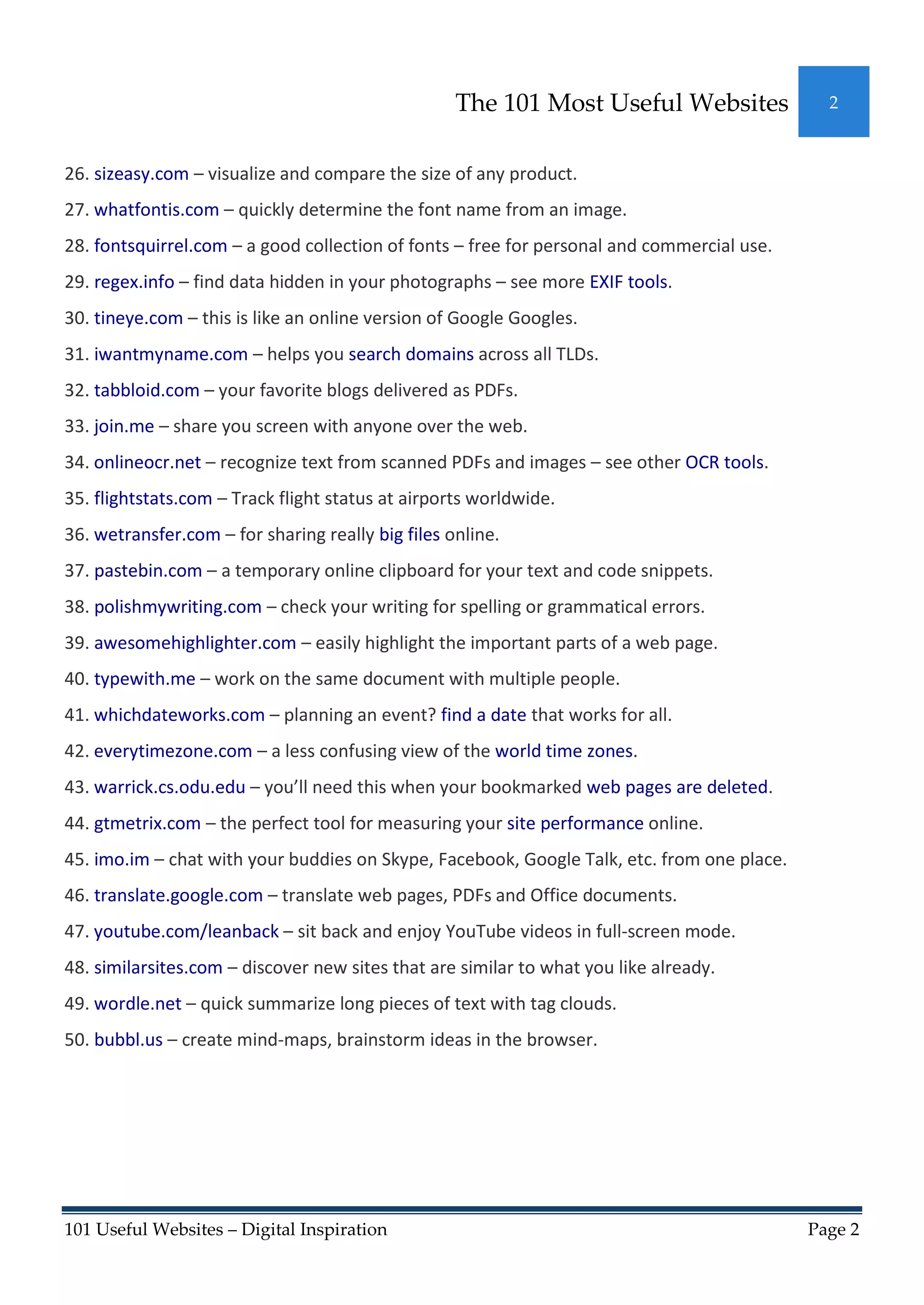 The 101 Most Useful Websites               2



26. sizeasy.com – visualize and compare the size of any product.
27. whatfontis.com – quickly determine the font name from an image.
28. fontsquirrel.com – a good collection of fonts – free for personal and commercial use.
29. regex.info – find data hidden in your photographs – see more EXIF tools.
30. tineye.com – this is like an online version of Google Googles.
31. iwantmyname.com – helps you search domains across all TLDs.
32. tabbloid.com – your favorite blogs delivered as PDFs.
33. join.me – share you screen with anyone over the web.
34. onlineocr.net – recognize text from scanned PDFs and images – see other OCR tools.
35. flightstats.com – Track flight status at airports worldwide.
36. wetransfer.com – for sharing really big files online.
37. pastebin.com – a temporary online clipboard for your text and code snippets.
38. polishmywriting.com – check your writing for spelling or grammatical errors.
39. awesomehighlighter.com – easily highlight the important parts of a web page.
40. typewith.me – work on the same document with multiple people.
41. whichdateworks.com – planning an event? find a date that works for all.
42. everytimezone.com – a less confusing view of the world time zones.
43. warrick.cs.odu.edu – you’ll need this when your bookmarked web pages are deleted.
44. gtmetrix.com – the perfect tool for measuring your site performance online.
45. imo.im – chat with your buddies on Skype, Facebook, Google Talk, etc. from one place.
46. translate.google.com – translate web pages, PDFs and Office documents.
47. youtube.com/leanback – sit back and enjoy YouTube videos in full-screen mode.
48. similarsites.com – discover new sites that are similar to what you like already.
49. wordle.net – quick summarize long pieces of text with tag clouds.
50. bubbl.us – create mind-maps, brainstorm ideas in the browser.




101 Useful Websites – Digital Inspiration                                                   Page 2
 