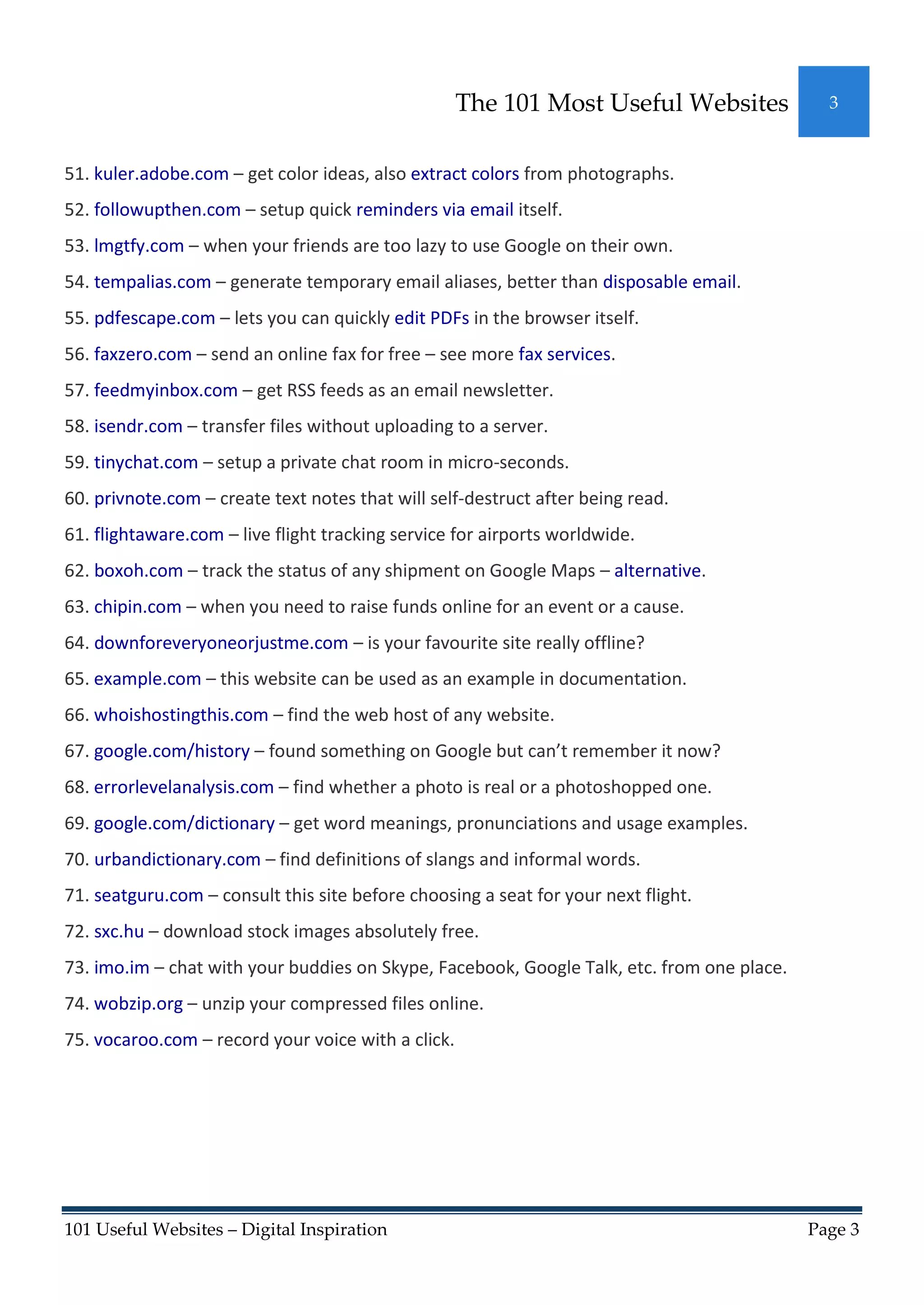The 101 Most Useful Websites              3



51. kuler.adobe.com – get color ideas, also extract colors from photographs.
52. followupthen.com – setup quick reminders via email itself.
53. lmgtfy.com – when your friends are too lazy to use Google on their own.
54. tempalias.com – generate temporary email aliases, better than disposable email.
55. pdfescape.com – lets you can quickly edit PDFs in the browser itself.
56. faxzero.com – send an online fax for free – see more fax services.
57. feedmyinbox.com – get RSS feeds as an email newsletter.
58. isendr.com – transfer files without uploading to a server.
59. tinychat.com – setup a private chat room in micro-seconds.
60. privnote.com – create text notes that will self-destruct after being read.
61. flightaware.com – live flight tracking service for airports worldwide.
62. boxoh.com – track the status of any shipment on Google Maps – alternative.
63. chipin.com – when you need to raise funds online for an event or a cause.
64. downforeveryoneorjustme.com – is your favourite site really offline?
65. example.com – this website can be used as an example in documentation.
66. whoishostingthis.com – find the web host of any website.
67. google.com/history – found something on Google but can’t remember it now?
68. errorlevelanalysis.com – find whether a photo is real or a photoshopped one.
69. google.com/dictionary – get word meanings, pronunciations and usage examples.
70. urbandictionary.com – find definitions of slangs and informal words.
71. seatguru.com – consult this site before choosing a seat for your next flight.
72. sxc.hu – download stock images absolutely free.
73. imo.im – chat with your buddies on Skype, Facebook, Google Talk, etc. from one place.
74. wobzip.org – unzip your compressed files online.
75. vocaroo.com – record your voice with a click.




101 Useful Websites – Digital Inspiration                                                   Page 3
 