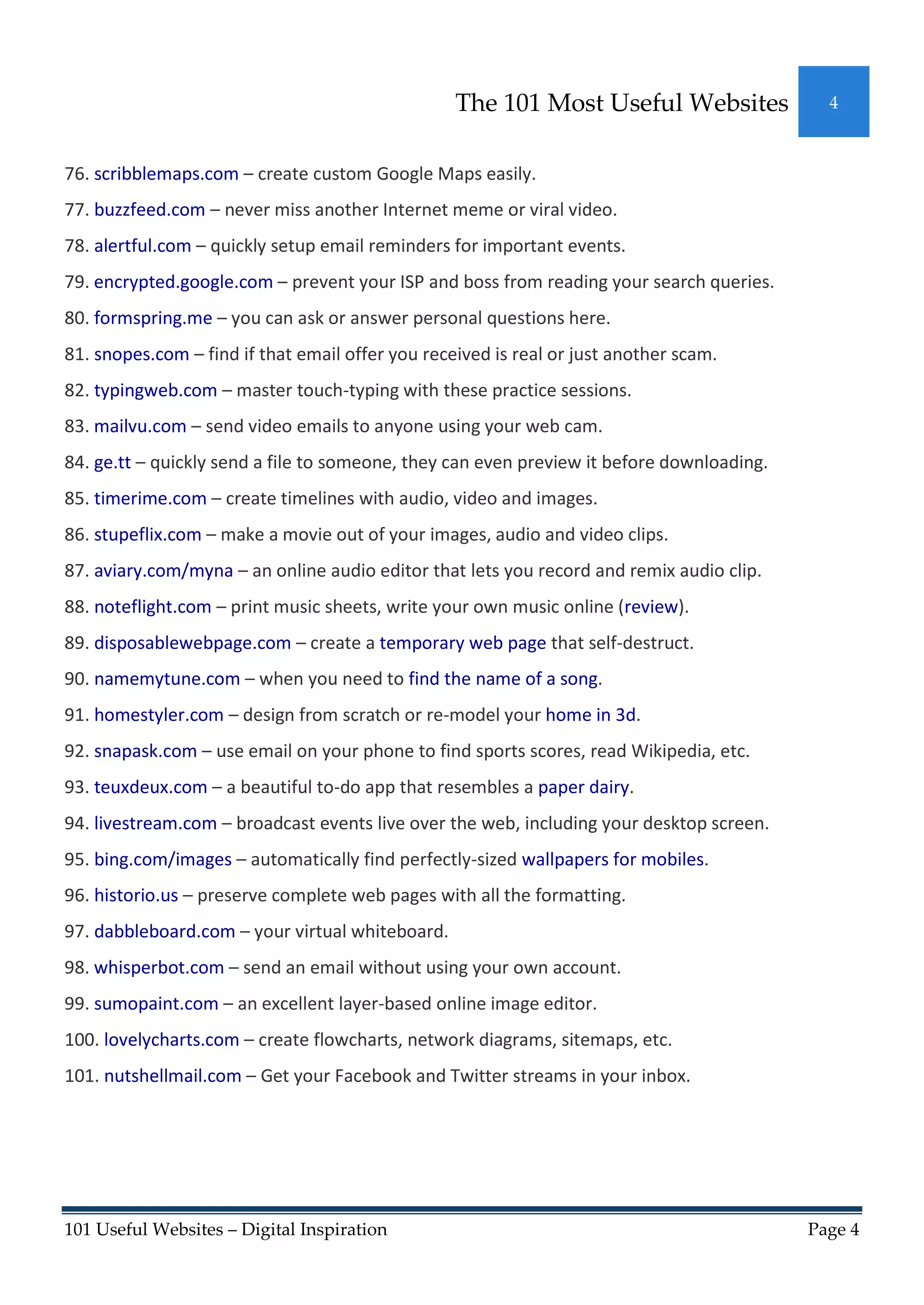 The 101 Most Useful Websites               4



76. scribblemaps.com – create custom Google Maps easily.
77. buzzfeed.com – never miss another Internet meme or viral video.
78. alertful.com – quickly setup email reminders for important events.
79. encrypted.google.com – prevent your ISP and boss from reading your search queries.
80. formspring.me – you can ask or answer personal questions here.
81. snopes.com – find if that email offer you received is real or just another scam.
82. typingweb.com – master touch-typing with these practice sessions.
83. mailvu.com – send video emails to anyone using your web cam.
84. ge.tt – quickly send a file to someone, they can even preview it before downloading.
85. timerime.com – create timelines with audio, video and images.
86. stupeflix.com – make a movie out of your images, audio and video clips.
87. aviary.com/myna – an online audio editor that lets you record and remix audio clip.
88. noteflight.com – print music sheets, write your own music online (review).
89. disposablewebpage.com – create a temporary web page that self-destruct.
90. namemytune.com – when you need to find the name of a song.
91. homestyler.com – design from scratch or re-model your home in 3d.
92. snapask.com – use email on your phone to find sports scores, read Wikipedia, etc.
93. teuxdeux.com – a beautiful to-do app that resembles a paper dairy.
94. livestream.com – broadcast events live over the web, including your desktop screen.
95. bing.com/images – automatically find perfectly-sized wallpapers for mobiles.
96. historio.us – preserve complete web pages with all the formatting.
97. dabbleboard.com – your virtual whiteboard.
98. whisperbot.com – send an email without using your own account.
99. sumopaint.com – an excellent layer-based online image editor.
100. lovelycharts.com – create flowcharts, network diagrams, sitemaps, etc.
101. nutshellmail.com – Get your Facebook and Twitter streams in your inbox.




101 Useful Websites – Digital Inspiration                                                  Page 4
 