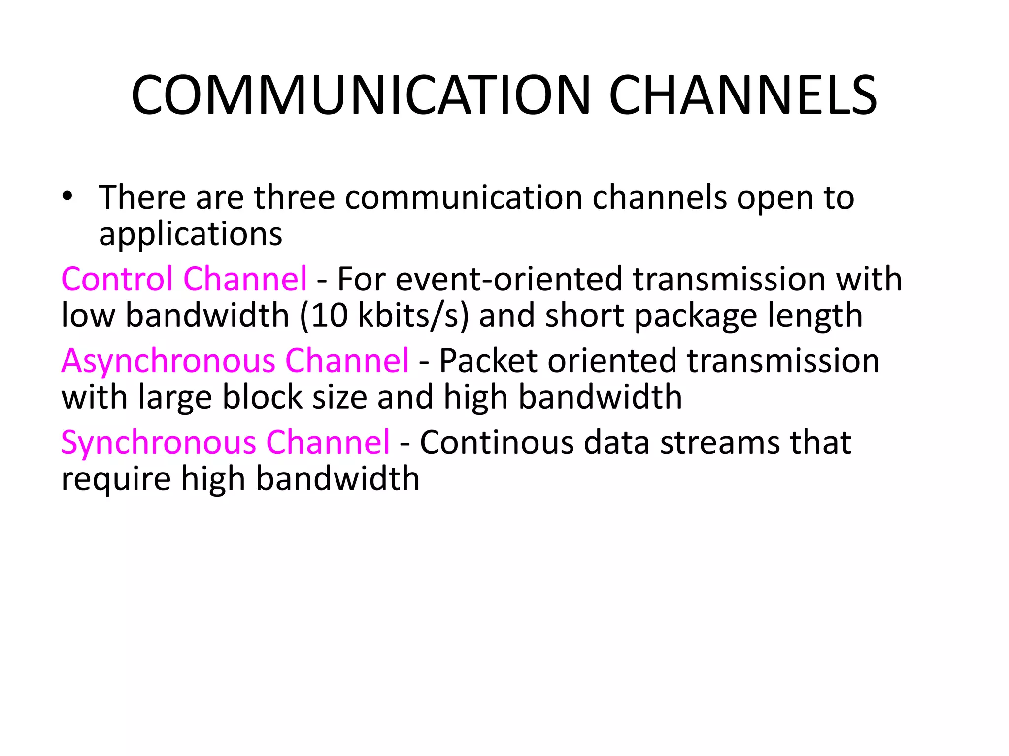 COMMUNICATION CHANNELS
• There are three communication channels open to
applications
Control Channel - For event-oriented transmission with
low bandwidth (10 kbits/s) and short package length
Asynchronous Channel - Packet oriented transmission
with large block size and high bandwidth
Synchronous Channel - Continous data streams that
require high bandwidth
 