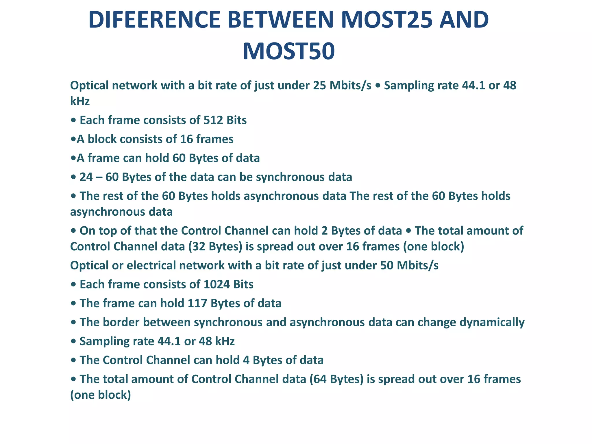 DIFEERENCE BETWEEN MOST25 AND
MOST50
Optical network with a bit rate of just under 25 Mbits/s • Sampling rate 44.1 or 48
kHz
• Each frame consists of 512 Bits
•A block consists of 16 frames
•A frame can hold 60 Bytes of data
• 24 – 60 Bytes of the data can be synchronous data
• The rest of the 60 Bytes holds asynchronous data The rest of the 60 Bytes holds
asynchronous data
• On top of that the Control Channel can hold 2 Bytes of data • The total amount of
Control Channel data (32 Bytes) is spread out over 16 frames (one block)
Optical or electrical network with a bit rate of just under 50 Mbits/s
• Each frame consists of 1024 Bits
• The frame can hold 117 Bytes of data
• The border between synchronous and asynchronous data can change dynamically
• Sampling rate 44.1 or 48 kHz
• The Control Channel can hold 4 Bytes of data
• The total amount of Control Channel data (64 Bytes) is spread out over 16 frames
(one block)
 