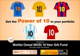 10                                             10
Get the       Power of 10 in your portfolio


       ’s
  India t
    Firs
                                      Presenting

        Motilal Oswal MOSt 10 Year Gilt Fund
                             (An open ended Gilt Scheme)

                  Opens: 21st Nov 2011
            NFO   Closes: 5th Dec 2011                     Funds
 