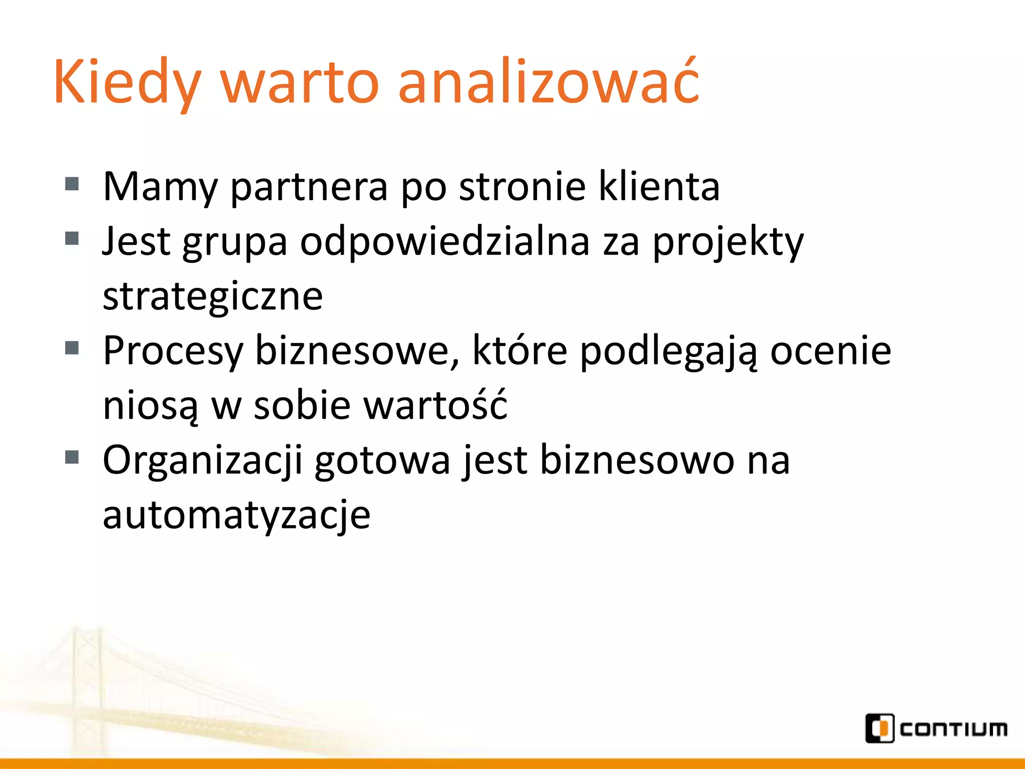 Kiedy warto analizowad
 Mamy partnera po stronie klienta
 Jest grupa odpowiedzialna za projekty
  strategiczne
 Procesy biznesowe, które podlegają ocenie
  niosą w sobie wartośd
 Organizacji gotowa jest biznesowo na
  automatyzacje
 