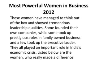 Most Powerful Women in Business
             2012
These women have managed to think out
of the box and showed tremendous
leadership qualities. Some founded their
own companies, while some took up
prestigious roles in family owned business
and a few took up the executive ladder.
They all played an important role in India’s
economic crisis. Listed below are the
women, who really made a difference!
 