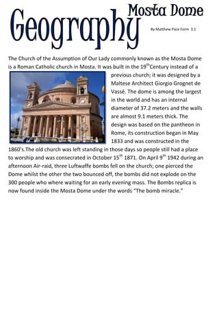          By Matthew Pace Form  3.1         <br />-548640605155The Church of the Assumption of Our Lady commonly known as the Mosta Dome is a Roman Catholic church in Mosta. It was built in the 19thCentury instead of a previous church; it was designed by a Maltese Architect Giorgio Grognet de Vassé. The dome is among the largest in the world and has an internal diameter of 37.2 meters and the walls are almost 9.1 meters thick. The design was based on the pantheon in Rome, its construction began in May 1833 and was constructed in the 1860’s.The old church was left standing in those days so people still had a place to worship and was consecrated in October 15th 1871. On April 9th 1942 during an afternoon Air-raid, three Luftwaffe bombs fell on the church; one pierced the Dome whilst the other the two bounced off, the bombs did not explode on the 300 people who where waiting for an early evening mass. The Bombs replica is now found inside the Mosta Dome under the words “The bomb miracle.”      <br />