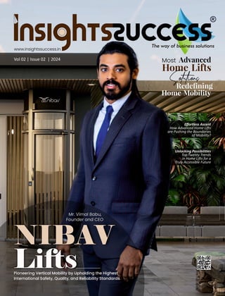 Vol 02 | Issue 02 | 2024
www.insightssuccess.in
Eﬀortless Ascent
How Advanced Home Li s
are Pushing the Boundaries
of Mobility?
Pioneering Vertical Mobility by Upholding the Highest
International Safety, Quality, and Reliability Standards
Most Advanced
Home Lifts
Solutions
Redeﬁning
Home Mobility
Mr. Vimal Babu,
Founder and CEO
Unlocking Possibili es
Top Twenty Trends
in Home Li s for a
Truly Accessible Future
 