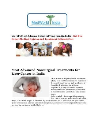 World's Most Advanced Medical Treatment in India - Get free
Expert Medical Opinion and Treatment EstimateCost
Most Advanced Nonsurgical Treatments for
Liver Cancer in India
Liver cancer or Hepatocellular carcinoma
(HCC) is one of the commonest cancers in
the world which have a high incidence of
Hepatitis B infection. Apart from
Hepatitis B, it may be caused by other
diseases that lead to cirrhosis of the liver
such as Hepatitis C infection, and alcohol
abuse.
Unfortunately, like many other cancers,
liver cancer may go undetected until a late
stage. It is often brought to attention by an ultrasound or CT scan done for pain in the
upper abdomen or another unrelated symptom. Liver cancers are malignant tumors that
grow on the surface or inside the liver.
 