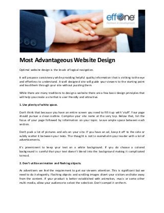 Most Advantageous Website Design 
Optimal website design is the knack of logical navigation. It will propose consistency while providing helpful quality information that is striking to the eye and effortless to understand. A well designed site will guide your viewers to the starting point and lead them through your site without puzzling them. While there are many traditions to design a website there are a few basic design principles that will help you create a site that is user friendly and attractive. 1. Use plenty of white space. Don't think that because you have an entire screen you need to fill it up with 'stuff'. Your page should pursue a clean outline. Comprise your site name at the very top. Below that, list the focus of your page followed by information on your topic. Leave ample space between each section. Don't pack a lot of pictures and ads on your site. If you have an ad, keep it off to the side or subtly scatter it between your texts. The thought is not to overwhelm your reader with a lot of advertisements. It's preeminent to keep your text on a white background. If you do choose a colored background is careful that your text doesn't blend into the background making it complicated to read. 2. Don't utilize animation and flashing objects. As advertisers we feel the requirement to get our viewers attention. This is significant but we need to do it elegantly. Flashing objects and scrolling images divert your visitors and take away from the content. If your product is better established with animation, music or some other multi-media, allow your audience to select the selection. Don't compel it on them. 
 