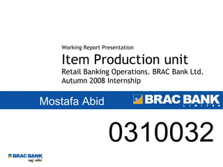 Mostafa Abid Working Report Presentation Item Production unit Retail Banking Operations. BRAC Bank Ltd. Autumn 2008 Internship 0310032 